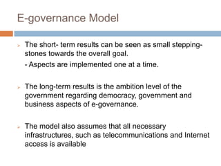 E-governance Model
 The short- term results can be seen as small stepping-
stones towards the overall goal.
- Aspects are implemented one at a time.
 The long-term results is the ambition level of the
government regarding democracy, government and
business aspects of e-governance.
 The model also assumes that all necessary
infrastructures, such as telecommunications and Internet
access is available
 