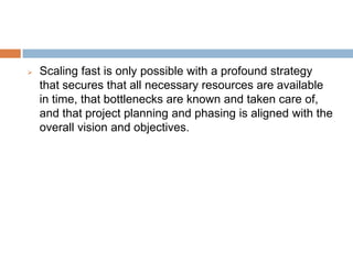  Scaling fast is only possible with a profound strategy
that secures that all necessary resources are available
in time, that bottlenecks are known and taken care of,
and that project planning and phasing is aligned with the
overall vision and objectives.
 