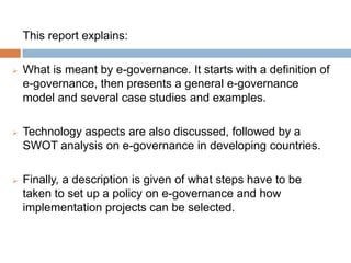 This report explains:
 What is meant by e-governance. It starts with a definition of
e-governance, then presents a general e-governance
model and several case studies and examples.
 Technology aspects are also discussed, followed by a
SWOT analysis on e-governance in developing countries.
 Finally, a description is given of what steps have to be
taken to set up a policy on e-governance and how
implementation projects can be selected.
 