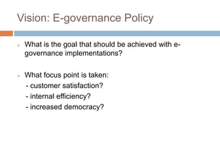 Vision: E-governance Policy
 What is the goal that should be achieved with e-
governance implementations?
 What focus point is taken:
- customer satisfaction?
- internal efficiency?
- increased democracy?
 