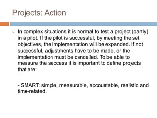 Projects: Action
 In complex situations it is normal to test a project (partly)
in a pilot. If the pilot is successful, by meeting the set
objectives, the implementation will be expanded. If not
successful, adjustments have to be made, or the
implementation must be cancelled. To be able to
measure the success it is important to define projects
that are:
- SMART: simple, measurable, accountable, realistic and
time-related.
 