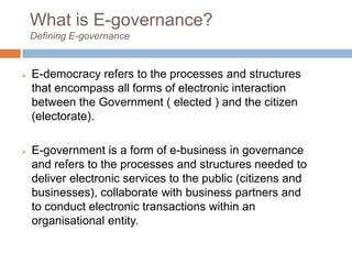 What is E-governance?
Defining E-governance
 E-democracy refers to the processes and structures
that encompass all forms of electronic interaction
between the Government ( elected ) and the citizen
(electorate).
 E-government is a form of e-business in governance
and refers to the processes and structures needed to
deliver electronic services to the public (citizens and
businesses), collaborate with business partners and
to conduct electronic transactions within an
organisational entity.
 