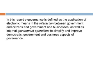 In this report e-governance is defined as the application of
electronic means in the interaction between government
and citizens and government and businesses, as well as
internal government operations to simplify and improve
democratic, government and business aspects of
governance.
 