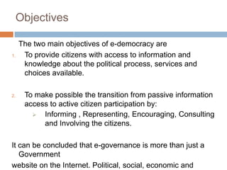 Objectives
The two main objectives of e-democracy are
1. To provide citizens with access to information and
knowledge about the political process, services and
choices available.
2. To make possible the transition from passive information
access to active citizen participation by:
 Informing , Representing, Encouraging, Consulting
and Involving the citizens.
It can be concluded that e-governance is more than just a
Government
website on the Internet. Political, social, economic and
 