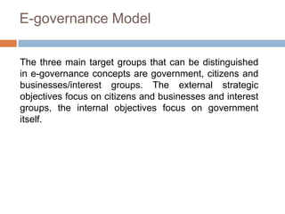 E-governance Model
The three main target groups that can be distinguished
in e-governance concepts are government, citizens and
businesses/interest groups. The external strategic
objectives focus on citizens and businesses and interest
groups, the internal objectives focus on government
itself.
 