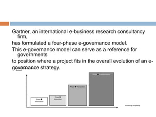 Gartner, an international e-business research consultancy
firm,
has formulated a four-phase e-governance model.
This e-governance model can serve as a reference for
governments
to position where a project fits in the overall evolution of an e-
governance strategy.
Phase 
Information
Increasing value to Citizen /
Business
Increasing complexity
Phase 
Interaction
Phase  Transaction
Phase  Transformation
 