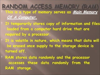 This is a type of memory serves as Main Memory
Of A Computer.



It temporarily stores copy of information and files
loaded from a computer hard drive that are
required by a processor.
It is volatile in nature, which means that data will
be erased once supply to the storage device is
turned off.
RAM stores data randomly and the processor
accesses these data randomly from the
RAM storage.
 