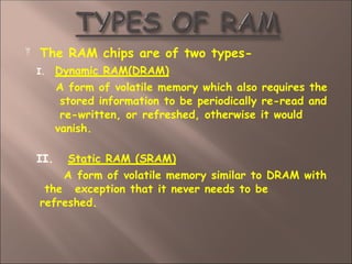  The RAM chips are of two types-
I. Dynamic RAM(DRAM)
A form of volatile memory which also requires the
stored information to be periodically re-read and
re-written, or refreshed, otherwise it would
vanish.
II. Static RAM (SRAM)
A form of volatile memory similar to DRAM with
the exception that it never needs to be
refreshed.
 