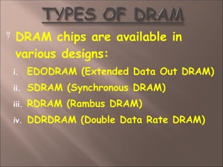  DRAM chips are available in
various designs:
i. EDODRAM (Extended Data Out DRAM)
ii. SDRAM (Synchronous DRAM)
iii. RDRAM (Rambus DRAM)
iv. DDRDRAM (Double Data Rate DRAM)
 