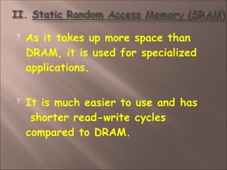  As it takes up more space than
DRAM, it is used for specialized
applications.
 It is much easier to use and has
shorter read-write cycles
compared to DRAM.
 