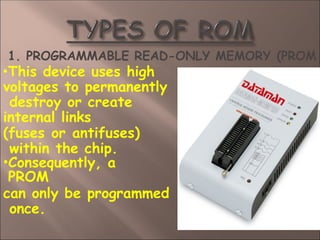 1. PROGRAMMABLE READ-ONLY MEMORY (PROM
•This device uses high
voltages to permanently
destroy or create
internal links
(fuses or antifuses)
within the chip.
•Consequently, a
PROM
can only be programmed
once.
 