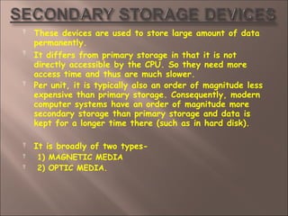  These devices are used to store large amount of data
permanently.


It differs from primary storage in that it is not
directly accessible by the CPU. So they need more
access time and thus are much slower.
Per unit, it is typically also an order of magnitude less
expensive than primary storage. Consequently, modern
computer systems have an order of magnitude more
secondary storage than primary storage and data is
kept for a longer time there (such as in hard disk).



It is broadly of two types-
1) MAGNETIC MEDIA
2) OPTIC MEDIA.
 