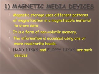  Magnetic storage uses different patterns
of magnetization in a magnetizable material
to store data



It is a form of non-volatile memory.
The information is accessed using one or
more read/write heads.
HARD DISKS and FLOPPY DISKS are such
devices
 