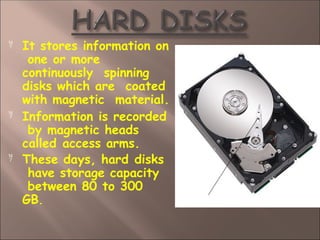  It stores information on
one or more
continuously spinning
disks which are coated
with magnetic material.


Information is recorded
by magnetic heads
called access arms.
These days, hard disks
have storage capacity
between 80 to 300
GB.
 