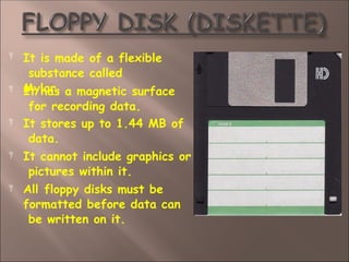  It is made of a flexible
substance called
Mylar.




It has a magnetic surface
for recording data.
It stores up to 1.44 MB of
data.
It cannot include graphics or
pictures within it.
All floppy disks must be
formatted before data can
be written on it.
 
