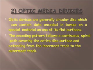  Optic devices are generally circular disc which
can contain data encoded in bumps on a
special material on one of its flat surfaces.
 The encoding pattern follows a continuous, spiral
path covering the entire disc surface and
extending from the innermost track to the
outermost track.
 