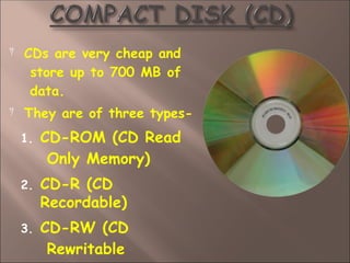  CDs are very cheap and
store up to 700 MB of
data.
 They are of three types-
1. CD-ROM (CD Read
Only Memory)
2. CD-R (CD
Recordable)
3. CD-RW (CD
Rewritable
 