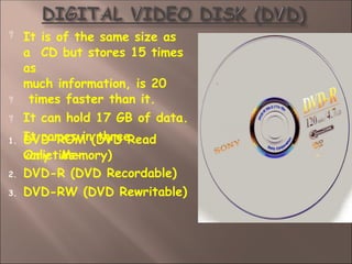 


It is of the same size as
a CD but stores 15 times
as
much information, is 20
times faster than it.
It can hold 17 GB of data.
It comes in three
varieties-
1. DVD-ROM (DVD Read
Only Memory)
2. DVD-R (DVD Recordable)
3. DVD-RW (DVD Rewritable)
 
