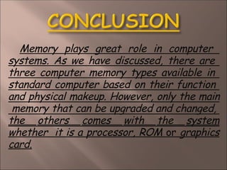 Memory plays great role in computer
systems. As we have discussed, there are
three computer memory types available in
standard computer based on their function
and physical makeup. However, only the main
memory that can be upgraded and changed,
the others comes with the system
whether it is a processor, ROM or graphics
card.
 