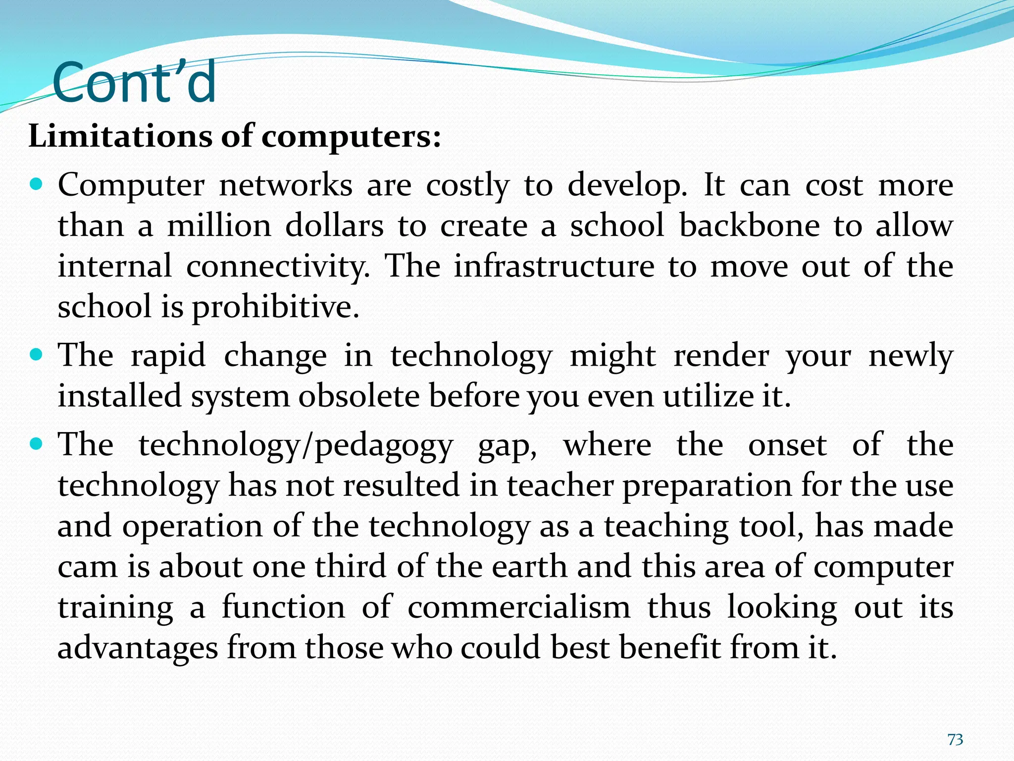Cont’d
Limitations of computers:
 Computer networks are costly to develop. It can cost more
than a million dollars to create a school backbone to allow
internal connectivity. The infrastructure to move out of the
school is prohibitive.
 The rapid change in technology might render your newly
installed system obsolete before you even utilize it.
 The technology/pedagogy gap, where the onset of the
technology has not resulted in teacher preparation for the use
and operation of the technology as a teaching tool, has made
cam is about one third of the earth and this area of computer
training a function of commercialism thus looking out its
advantages from those who could best benefit from it.
73
 