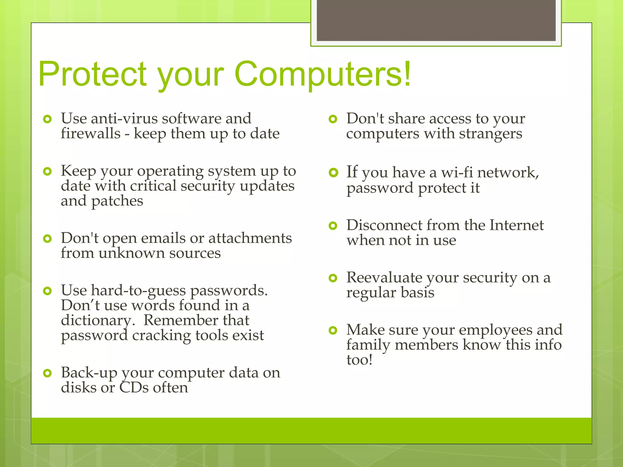 Protect your Computers!
 Use anti-virus software and
firewalls - keep them up to date
 Keep your operating system up to
date with critical security updates
and patches
 Don't open emails or attachments
from unknown sources
 Use hard-to-guess passwords.
Don’t use words found in a
dictionary. Remember that
password cracking tools exist
 Back-up your computer data on
disks or CDs often
 Don't share access to your
computers with strangers
 If you have a wi-fi network,
password protect it
 Disconnect from the Internet
when not in use
 Reevaluate your security on a
regular basis
 Make sure your employees and
family members know this info
too!
 