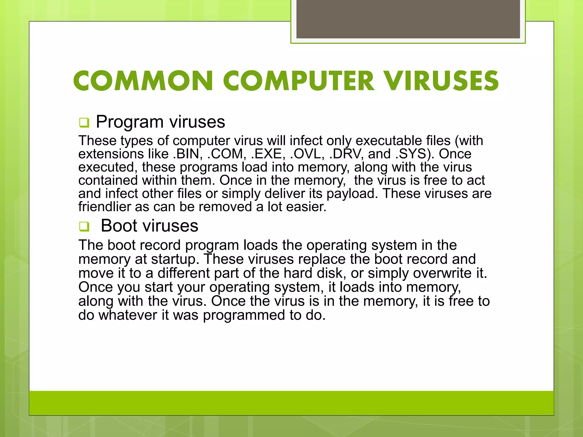 COMMON COMPUTER VIRUSES
 Program viruses
These types of computer virus will infect only executable files (with
extensions like .BIN, .COM, .EXE, .OVL, .DRV, and .SYS). Once
executed, these programs load into memory, along with the virus
contained within them. Once in the memory, the virus is free to act
and infect other files or simply deliver its payload. These viruses are
friendlier as can be removed a lot easier.
 Boot viruses
The boot record program loads the operating system in the
memory at startup. These viruses replace the boot record and
move it to a different part of the hard disk, or simply overwrite it.
Once you start your operating system, it loads into memory,
along with the virus. Once the virus is in the memory, it is free to
do whatever it was programmed to do.
 