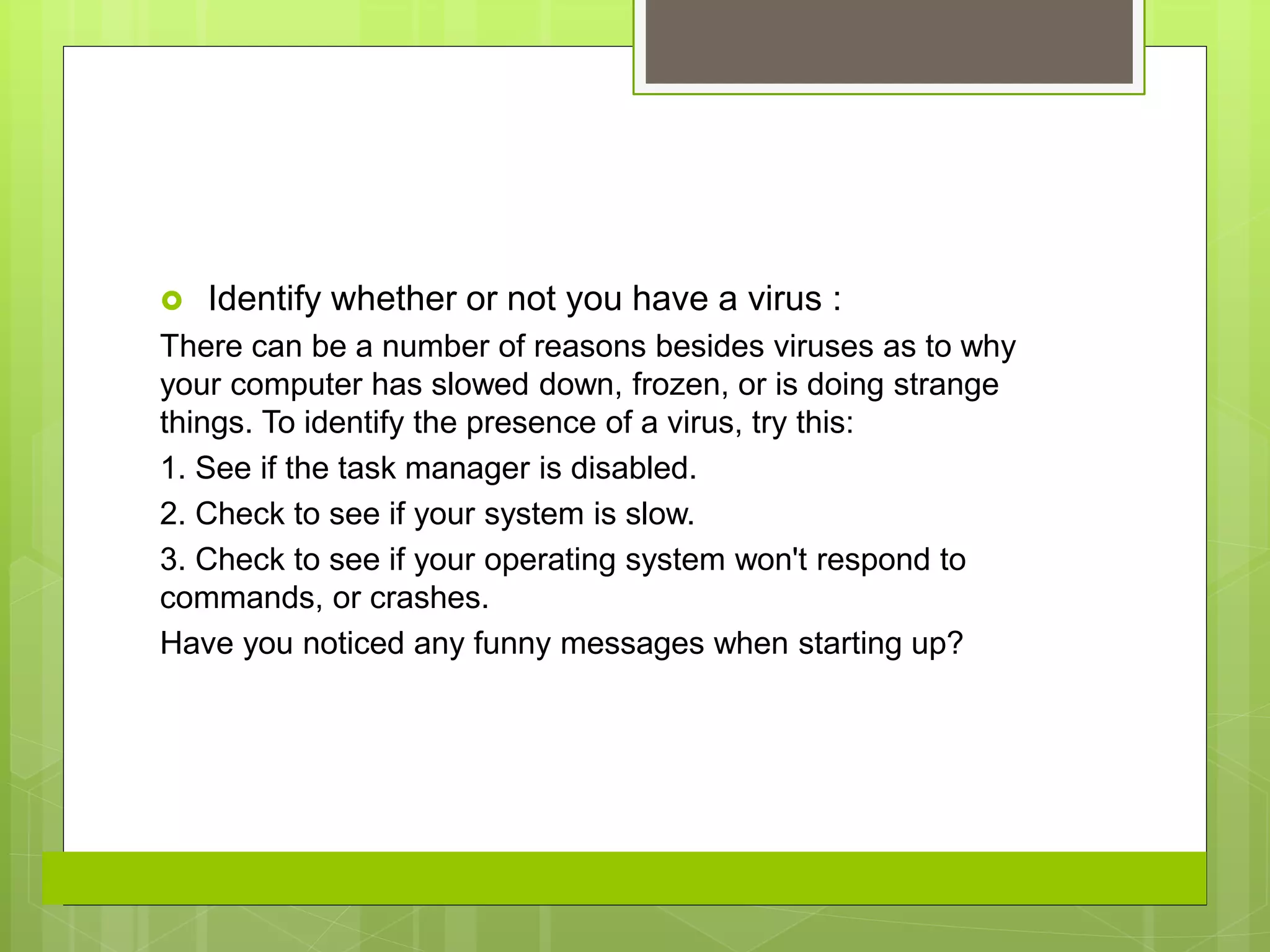  Identify whether or not you have a virus :
There can be a number of reasons besides viruses as to why
your computer has slowed down, frozen, or is doing strange
things. To identify the presence of a virus, try this:
1. See if the task manager is disabled.
2. Check to see if your system is slow.
3. Check to see if your operating system won't respond to
commands, or crashes.
Have you noticed any funny messages when starting up?
 