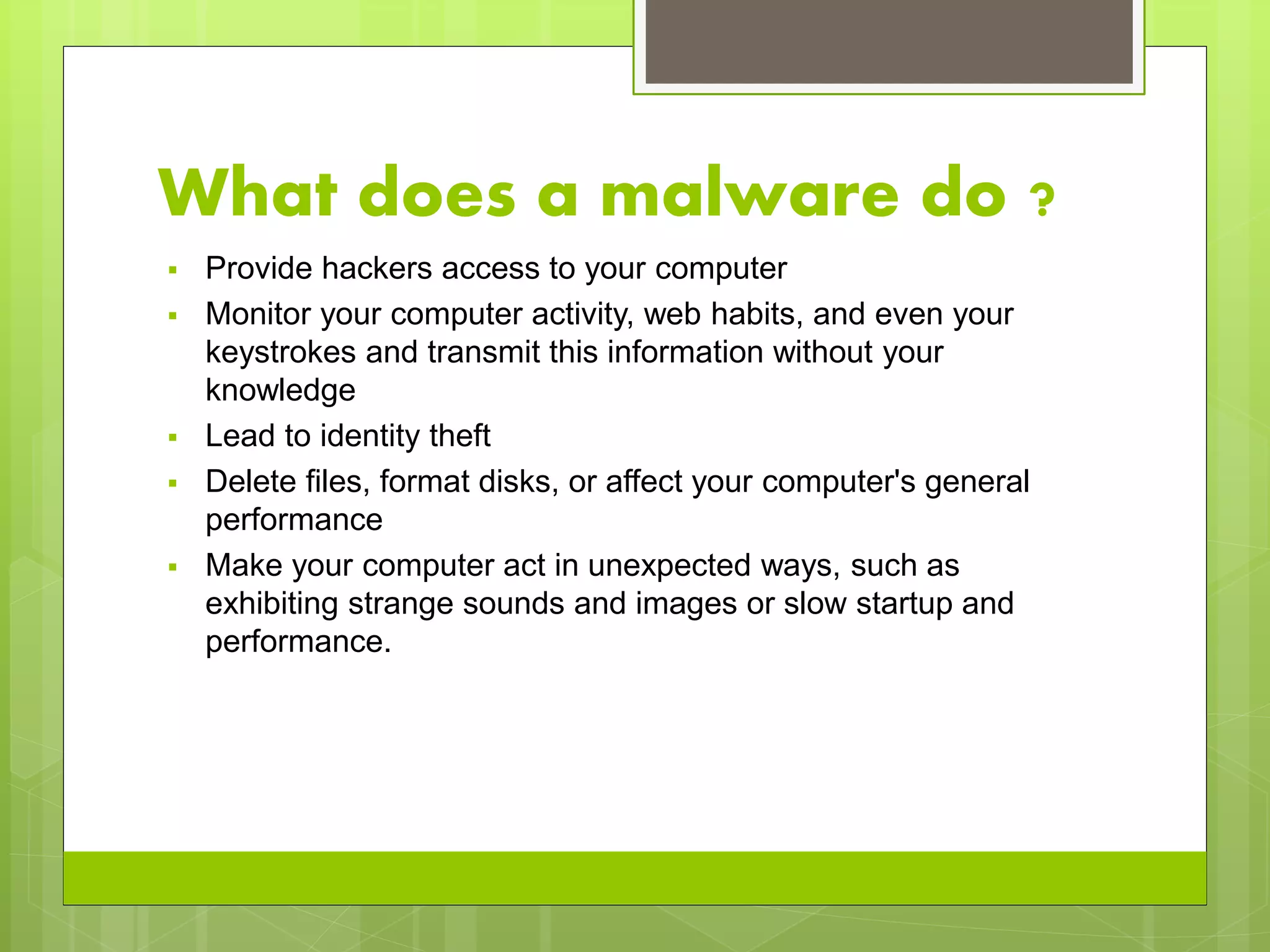 What does a malware do ?
 Provide hackers access to your computer
 Monitor your computer activity, web habits, and even your
keystrokes and transmit this information without your
knowledge
 Lead to identity theft
 Delete files, format disks, or affect your computer's general
performance
 Make your computer act in unexpected ways, such as
exhibiting strange sounds and images or slow startup and
performance.
 