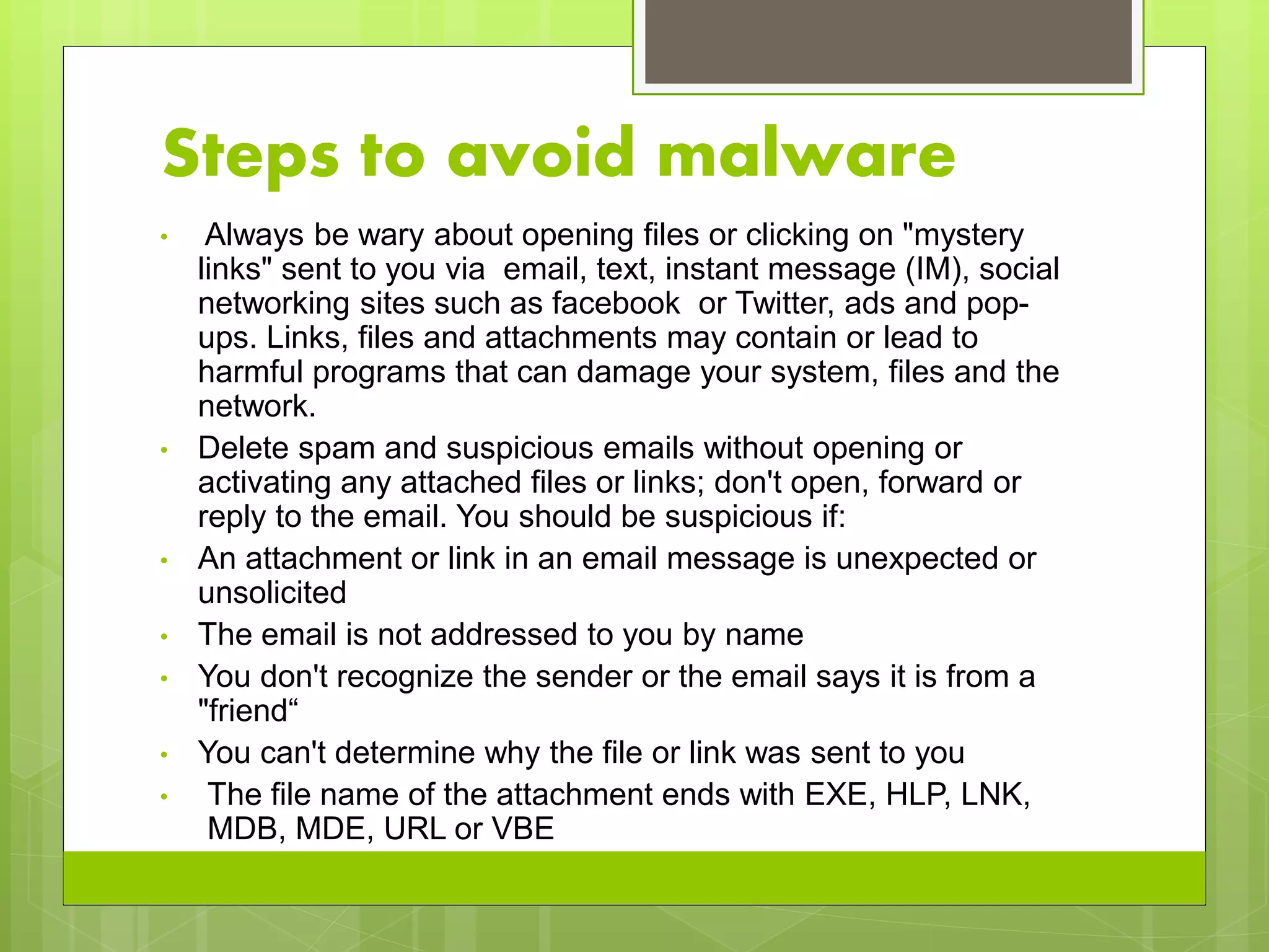 Steps to avoid malware
• Always be wary about opening files or clicking on "mystery
links" sent to you via email, text, instant message (IM), social
networking sites such as facebook or Twitter, ads and pop-
ups. Links, files and attachments may contain or lead to
harmful programs that can damage your system, files and the
network.
• Delete spam and suspicious emails without opening or
activating any attached files or links; don't open, forward or
reply to the email. You should be suspicious if:
• An attachment or link in an email message is unexpected or
unsolicited
• The email is not addressed to you by name
• You don't recognize the sender or the email says it is from a
"friend“
• You can't determine why the file or link was sent to you
• The file name of the attachment ends with EXE, HLP, LNK,
MDB, MDE, URL or VBE
 