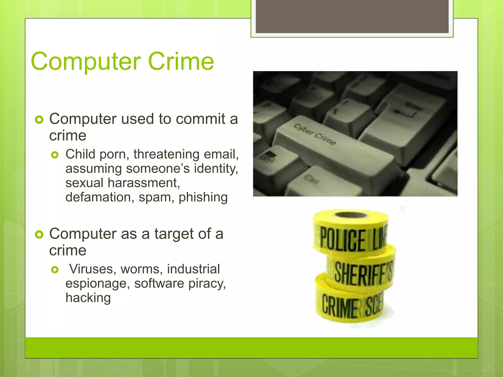 Computer Crime
 Computer used to commit a
crime
 Child porn, threatening email,
assuming someone’s identity,
sexual harassment,
defamation, spam, phishing
 Computer as a target of a
crime
 Viruses, worms, industrial
espionage, software piracy,
hacking
 