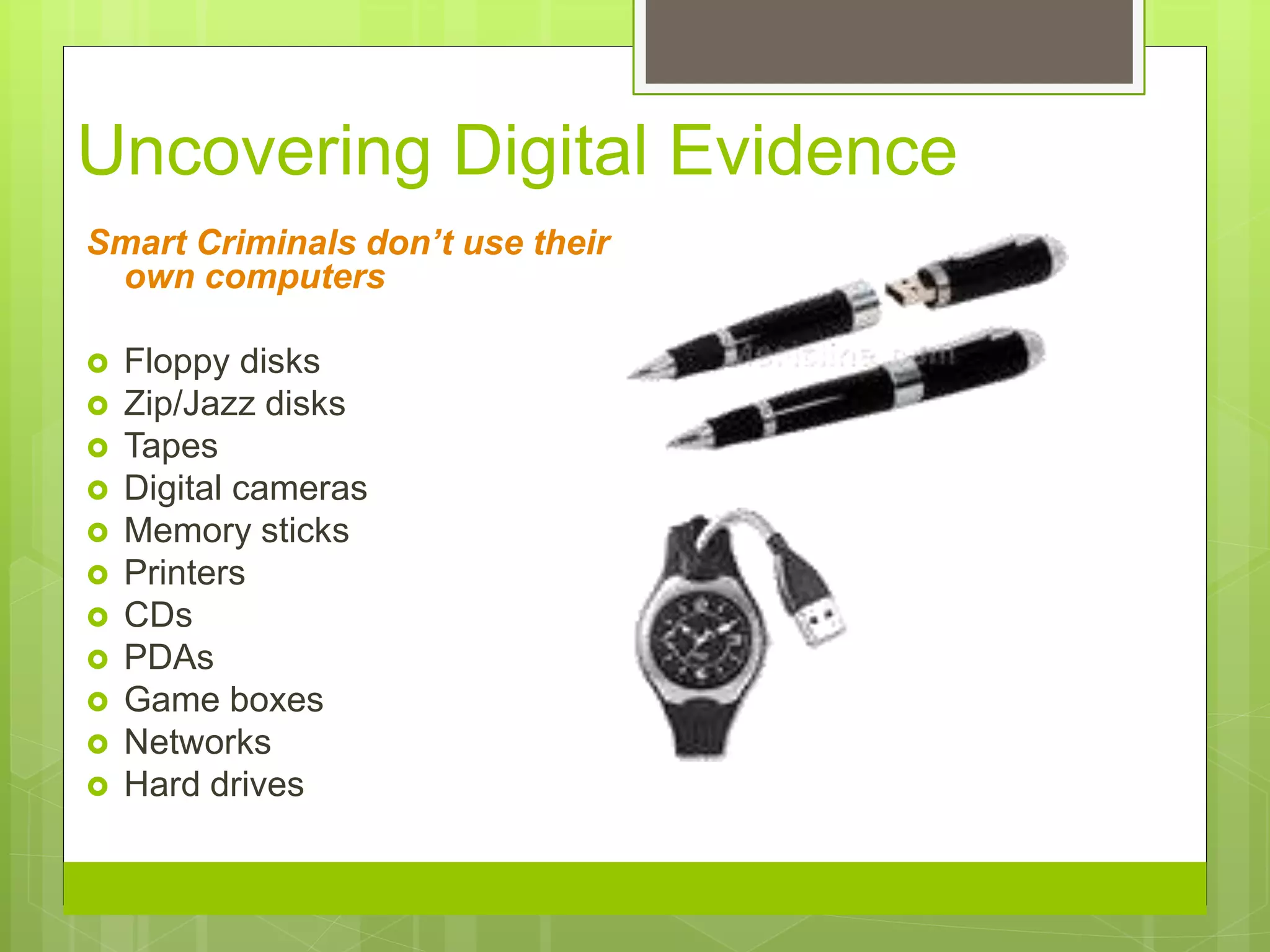 Uncovering Digital Evidence
Smart Criminals don’t use their
own computers
 Floppy disks
 Zip/Jazz disks
 Tapes
 Digital cameras
 Memory sticks
 Printers
 CDs
 PDAs
 Game boxes
 Networks
 Hard drives
 