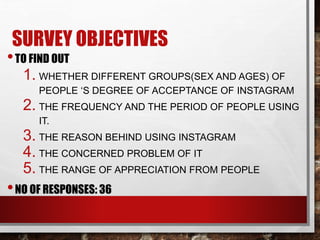 SURVEY OBJECTIVES 
• TO FIND OUT 
1. WHETHER DIFFERENT GROUPS(SEX AND AGES) OF 
PEOPLE ‘S DEGREE OF ACCEPTANCE OF INSTAGRAM 
2. THE FREQUENCY AND THE PERIOD OF PEOPLE USING 
IT. 
3. THE REASON BEHIND USING INSTAGRAM 
4. THE CONCERNED PROBLEM OF IT 
5. THE RANGE OF APPRECIATION FROM PEOPLE 
•NO OF RESPONSES: 36 
 