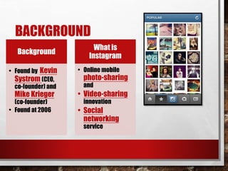 BACKGROUND 
Background 
• Found by Kevin 
Systrom (CEO, 
co-founder) and 
Mike Krieger 
(co-founder) 
• Found at 2006 
What is 
Instagram 
• Online mobile 
photo-sharing 
and 
• Video-sharing 
innovation 
• Social 
networking 
service 
 