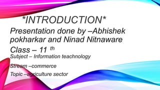 *INTRODUCTION*
Presentation done by –Abhishek
pokharkar and Ninad Nitnaware
Class – 11 th
Subject – Information teachnology
Stream –commerce
Topic –agriculture sector
 
