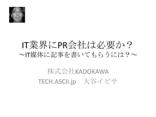 IT業界にPR会社は必要か？
～IT媒体に記事を書いてもらうには？～

株式会社KADOKAWA
TECH.ASCII.jp 大谷イビサ

 
