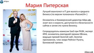 Мария Питерская
Лучший евангелист в IT для малого и среднего
бизнеса (по версии телеканала «Россия24» )
Основатель и Коммерческий директор Айри.рф,
знает все о скорости, доступности и безопасности
сайтов и зачем это нужно бизнесу.
Сопредседатель комиссии SaaS при РAЭК, эксперт
ИРИ, основатель ежегодной премии Облака,
ведущая премий Золотой сайт, Золотое
приложение, член жюри Рейтинг Рунета,
Банковской премии.
Айри.рф
 