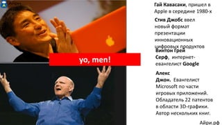 Гай Кавасаки, пришел в
Apple в середине 1980-х
Стив Джобс ввел
новый формат
презентации
инновационных
цифровых продуктов
Винтон Грей
Серф, интернет-
евангелист Google
Алекс
Джон. Евангелист
Microsoft по части
игровых приложений.
Обладатель 22 патентов
в области 3D-графики.
Автор нескольких книг.
yo, men!
Айри.рф
 