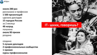 IT- шник, говоришь?
около 280 раз
рассказано о профессии
1 500 презентаций
сделано докладов
15 городов России
за 2 месяца
48 наград
получено
около 90 призов
роздано
создано:
5 лучших докладов
2 профессиональных сообщества
1 премия
курсы профессионалов Айри.рф
 