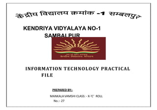 KENDRIYA VIDYALAYA NO-1
SAMBALPUR
INFORMATION TECHNOLOGY PRACTICAL
FILE
PREPARED BY:-
MANKALAVAMSHI CLASS: - X-‘C’ ROLL
No.:- 27
 