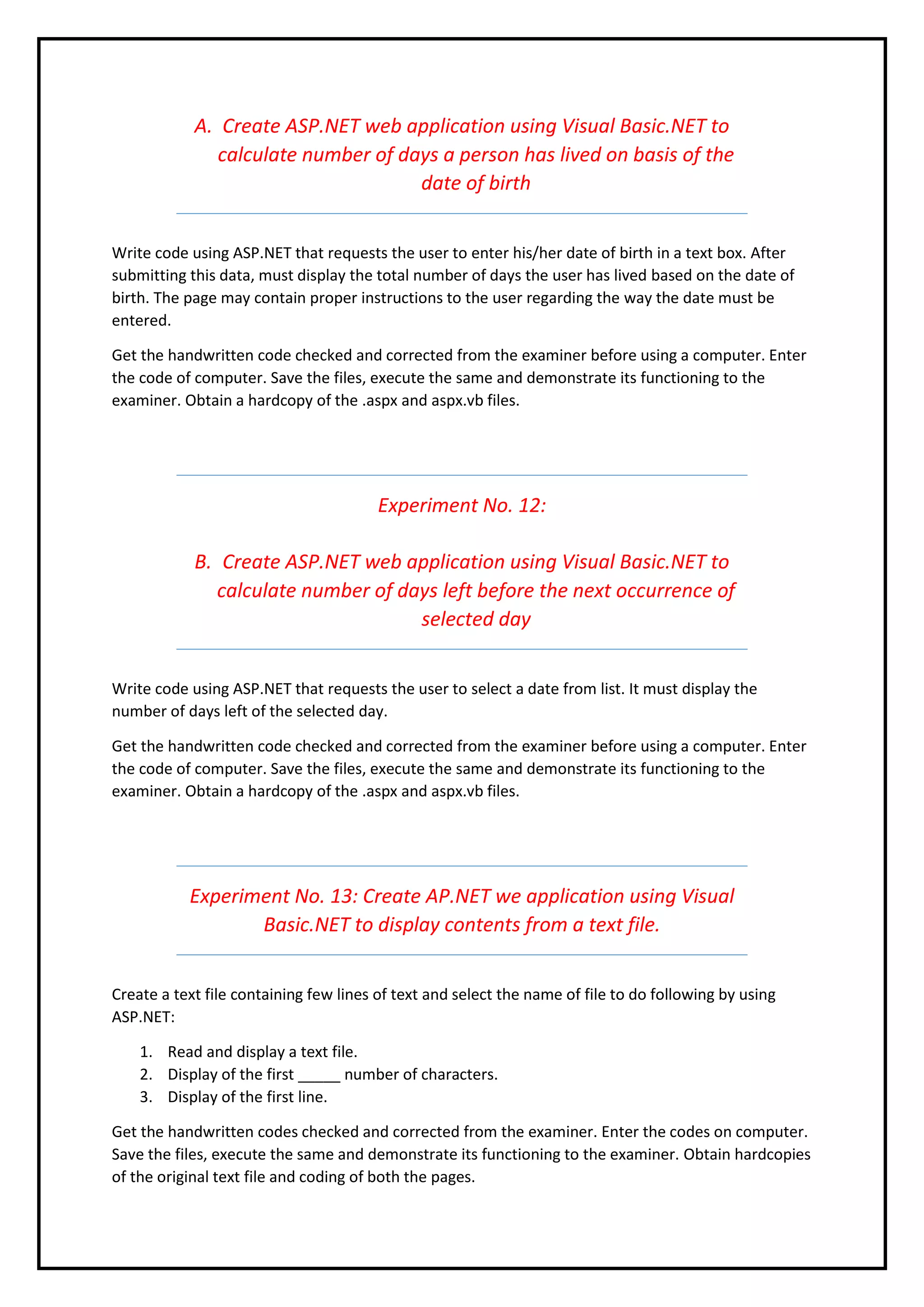 A. Create ASP.NET web application using Visual Basic.NET to
calculate number of days a person has lived on basis of the
date of birth
Write code using ASP.NET that requests the user to enter his/her date of birth in a text box. After
submitting this data, must display the total number of days the user has lived based on the date of
birth. The page may contain proper instructions to the user regarding the way the date must be
entered.
Get the handwritten code checked and corrected from the examiner before using a computer. Enter
the code of computer. Save the files, execute the same and demonstrate its functioning to the
examiner. Obtain a hardcopy of the .aspx and aspx.vb files.
Experiment No. 12:
B. Create ASP.NET web application using Visual Basic.NET to
calculate number of days left before the next occurrence of
selected day
Write code using ASP.NET that requests the user to select a date from list. It must display the
number of days left of the selected day.
Get the handwritten code checked and corrected from the examiner before using a computer. Enter
the code of computer. Save the files, execute the same and demonstrate its functioning to the
examiner. Obtain a hardcopy of the .aspx and aspx.vb files.
Experiment No. 13: Create AP.NET we application using Visual
Basic.NET to display contents from a text file.
Create a text file containing few lines of text and select the name of file to do following by using
ASP.NET:
1. Read and display a text file.
2. Display of the first _____ number of characters.
3. Display of the first line.
Get the handwritten codes checked and corrected from the examiner. Enter the codes on computer.
Save the files, execute the same and demonstrate its functioning to the examiner. Obtain hardcopies
of the original text file and coding of both the pages.
 