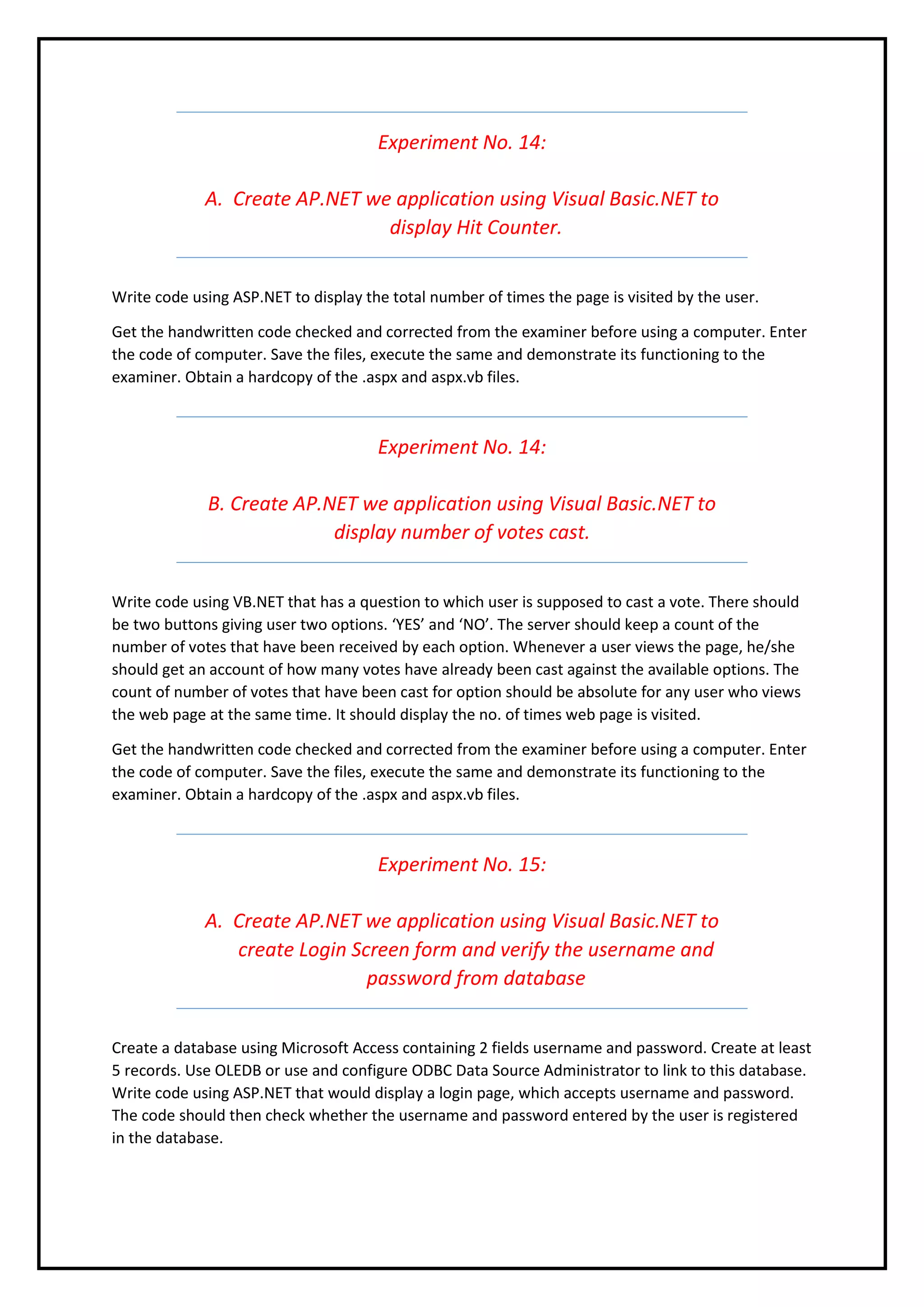 Experiment No. 14:
A. Create AP.NET we application using Visual Basic.NET to
display Hit Counter.
Write code using ASP.NET to display the total number of times the page is visited by the user.
Get the handwritten code checked and corrected from the examiner before using a computer. Enter
the code of computer. Save the files, execute the same and demonstrate its functioning to the
examiner. Obtain a hardcopy of the .aspx and aspx.vb files.
Experiment No. 14:
B. Create AP.NET we application using Visual Basic.NET to
display number of votes cast.
Write code using VB.NET that has a question to which user is supposed to cast a vote. There should
be two buttons giving user two options. ‘YES’ and ‘NO’. The server should keep a count of the
number of votes that have been received by each option. Whenever a user views the page, he/she
should get an account of how many votes have already been cast against the available options. The
count of number of votes that have been cast for option should be absolute for any user who views
the web page at the same time. It should display the no. of times web page is visited.
Get the handwritten code checked and corrected from the examiner before using a computer. Enter
the code of computer. Save the files, execute the same and demonstrate its functioning to the
examiner. Obtain a hardcopy of the .aspx and aspx.vb files.
Experiment No. 15:
A. Create AP.NET we application using Visual Basic.NET to
create Login Screen form and verify the username and
password from database
Create a database using Microsoft Access containing 2 fields username and password. Create at least
5 records. Use OLEDB or use and configure ODBC Data Source Administrator to link to this database.
Write code using ASP.NET that would display a login page, which accepts username and password.
The code should then check whether the username and password entered by the user is registered
in the database.
 