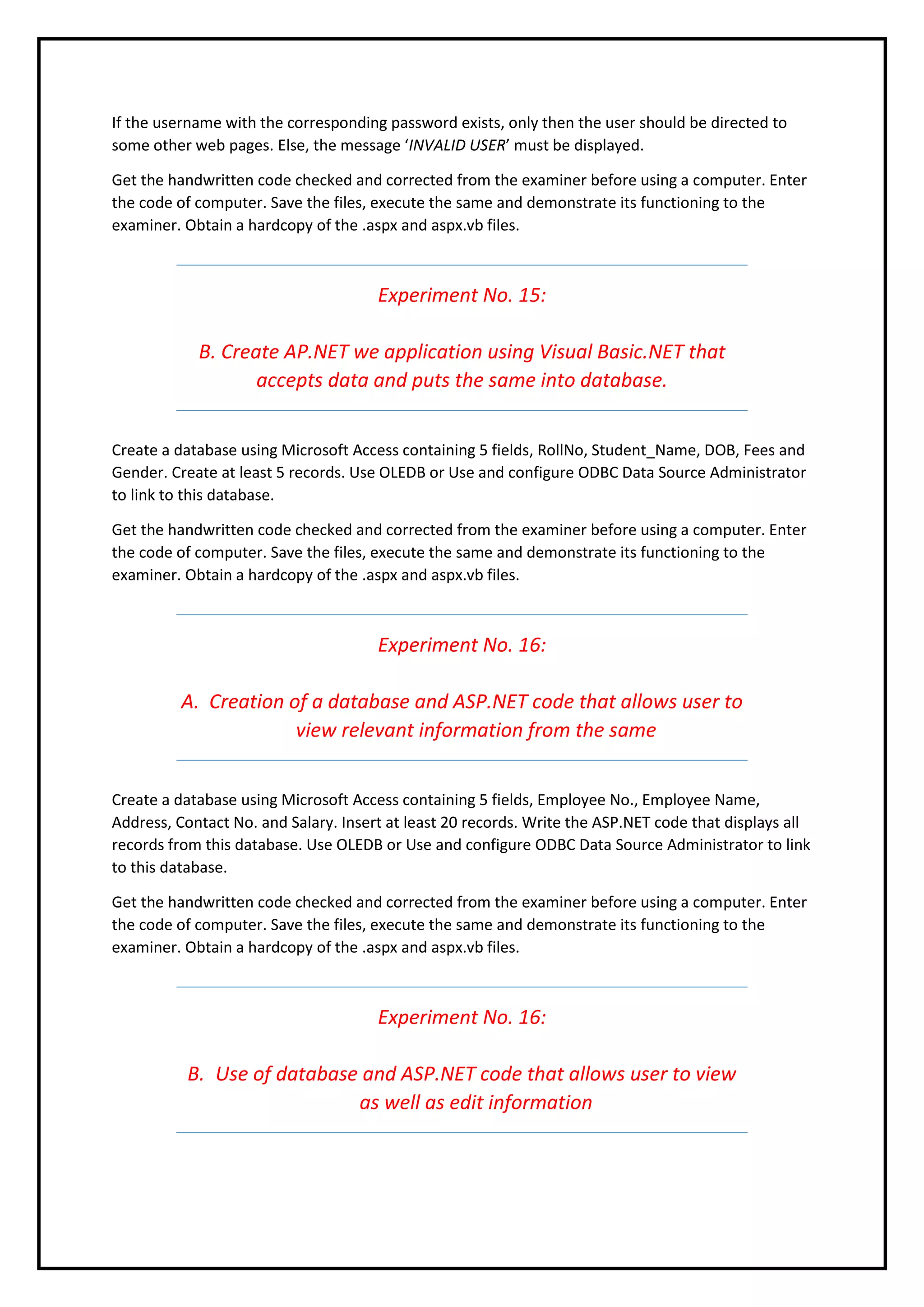 If the username with the corresponding password exists, only then the user should be directed to
some other web pages. Else, the message ‘INVALID USER’ must be displayed.
Get the handwritten code checked and corrected from the examiner before using a computer. Enter
the code of computer. Save the files, execute the same and demonstrate its functioning to the
examiner. Obtain a hardcopy of the .aspx and aspx.vb files.
Experiment No. 15:
B. Create AP.NET we application using Visual Basic.NET that
accepts data and puts the same into database.
Create a database using Microsoft Access containing 5 fields, RollNo, Student_Name, DOB, Fees and
Gender. Create at least 5 records. Use OLEDB or Use and configure ODBC Data Source Administrator
to link to this database.
Get the handwritten code checked and corrected from the examiner before using a computer. Enter
the code of computer. Save the files, execute the same and demonstrate its functioning to the
examiner. Obtain a hardcopy of the .aspx and aspx.vb files.
Experiment No. 16:
A. Creation of a database and ASP.NET code that allows user to
view relevant information from the same
Create a database using Microsoft Access containing 5 fields, Employee No., Employee Name,
Address, Contact No. and Salary. Insert at least 20 records. Write the ASP.NET code that displays all
records from this database. Use OLEDB or Use and configure ODBC Data Source Administrator to link
to this database.
Get the handwritten code checked and corrected from the examiner before using a computer. Enter
the code of computer. Save the files, execute the same and demonstrate its functioning to the
examiner. Obtain a hardcopy of the .aspx and aspx.vb files.
Experiment No. 16:
B. Use of database and ASP.NET code that allows user to view
as well as edit information
 
