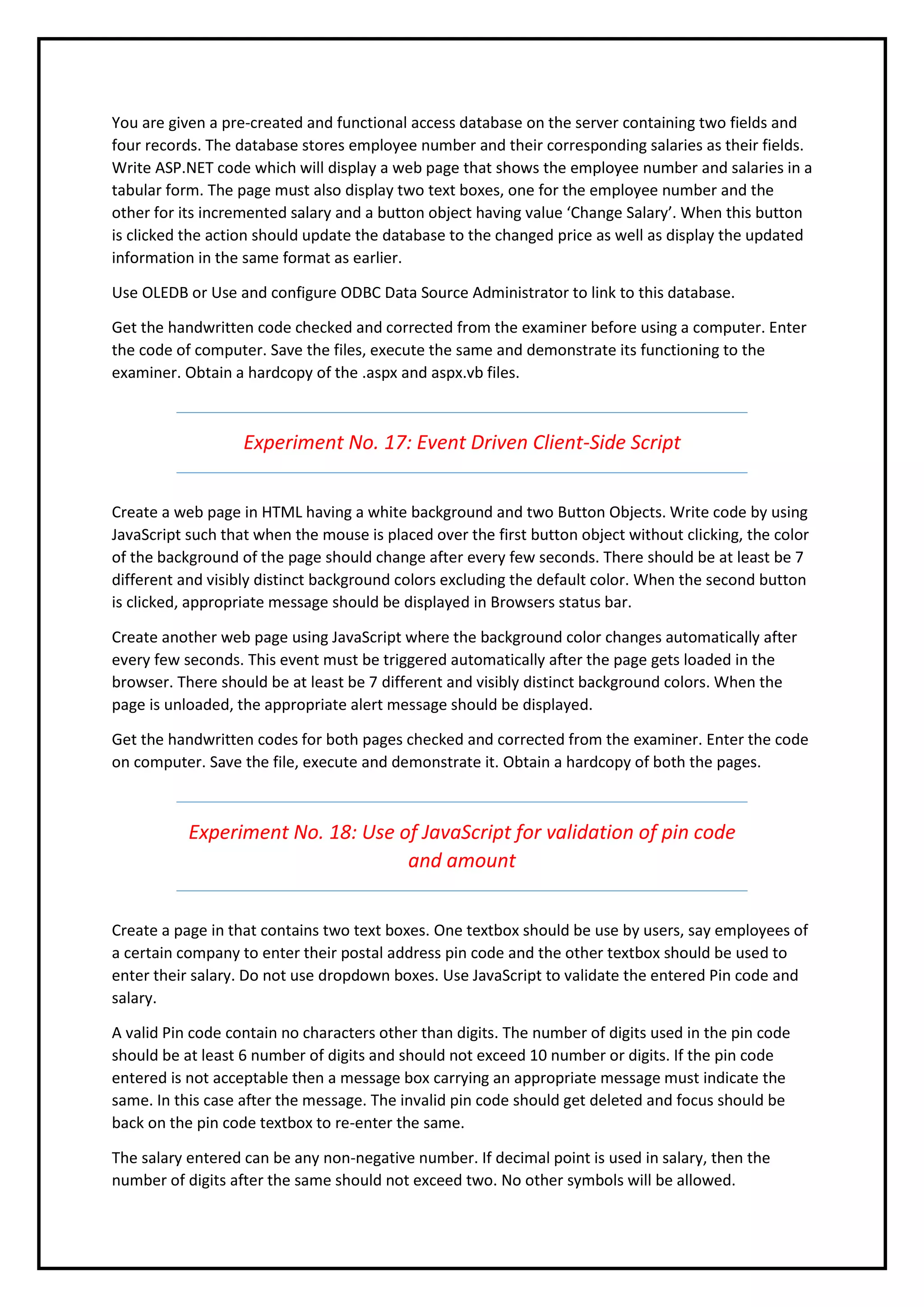 You are given a pre-created and functional access database on the server containing two fields and
four records. The database stores employee number and their corresponding salaries as their fields.
Write ASP.NET code which will display a web page that shows the employee number and salaries in a
tabular form. The page must also display two text boxes, one for the employee number and the
other for its incremented salary and a button object having value ‘Change Salary’. When this button
is clicked the action should update the database to the changed price as well as display the updated
information in the same format as earlier.
Use OLEDB or Use and configure ODBC Data Source Administrator to link to this database.
Get the handwritten code checked and corrected from the examiner before using a computer. Enter
the code of computer. Save the files, execute the same and demonstrate its functioning to the
examiner. Obtain a hardcopy of the .aspx and aspx.vb files.
Experiment No. 17: Event Driven Client-Side Script
Create a web page in HTML having a white background and two Button Objects. Write code by using
JavaScript such that when the mouse is placed over the first button object without clicking, the color
of the background of the page should change after every few seconds. There should be at least be 7
different and visibly distinct background colors excluding the default color. When the second button
is clicked, appropriate message should be displayed in Browsers status bar.
Create another web page using JavaScript where the background color changes automatically after
every few seconds. This event must be triggered automatically after the page gets loaded in the
browser. There should be at least be 7 different and visibly distinct background colors. When the
page is unloaded, the appropriate alert message should be displayed.
Get the handwritten codes for both pages checked and corrected from the examiner. Enter the code
on computer. Save the file, execute and demonstrate it. Obtain a hardcopy of both the pages.
Experiment No. 18: Use of JavaScript for validation of pin code
and amount
Create a page in that contains two text boxes. One textbox should be use by users, say employees of
a certain company to enter their postal address pin code and the other textbox should be used to
enter their salary. Do not use dropdown boxes. Use JavaScript to validate the entered Pin code and
salary.
A valid Pin code contain no characters other than digits. The number of digits used in the pin code
should be at least 6 number of digits and should not exceed 10 number or digits. If the pin code
entered is not acceptable then a message box carrying an appropriate message must indicate the
same. In this case after the message. The invalid pin code should get deleted and focus should be
back on the pin code textbox to re-enter the same.
The salary entered can be any non-negative number. If decimal point is used in salary, then the
number of digits after the same should not exceed two. No other symbols will be allowed.
 
