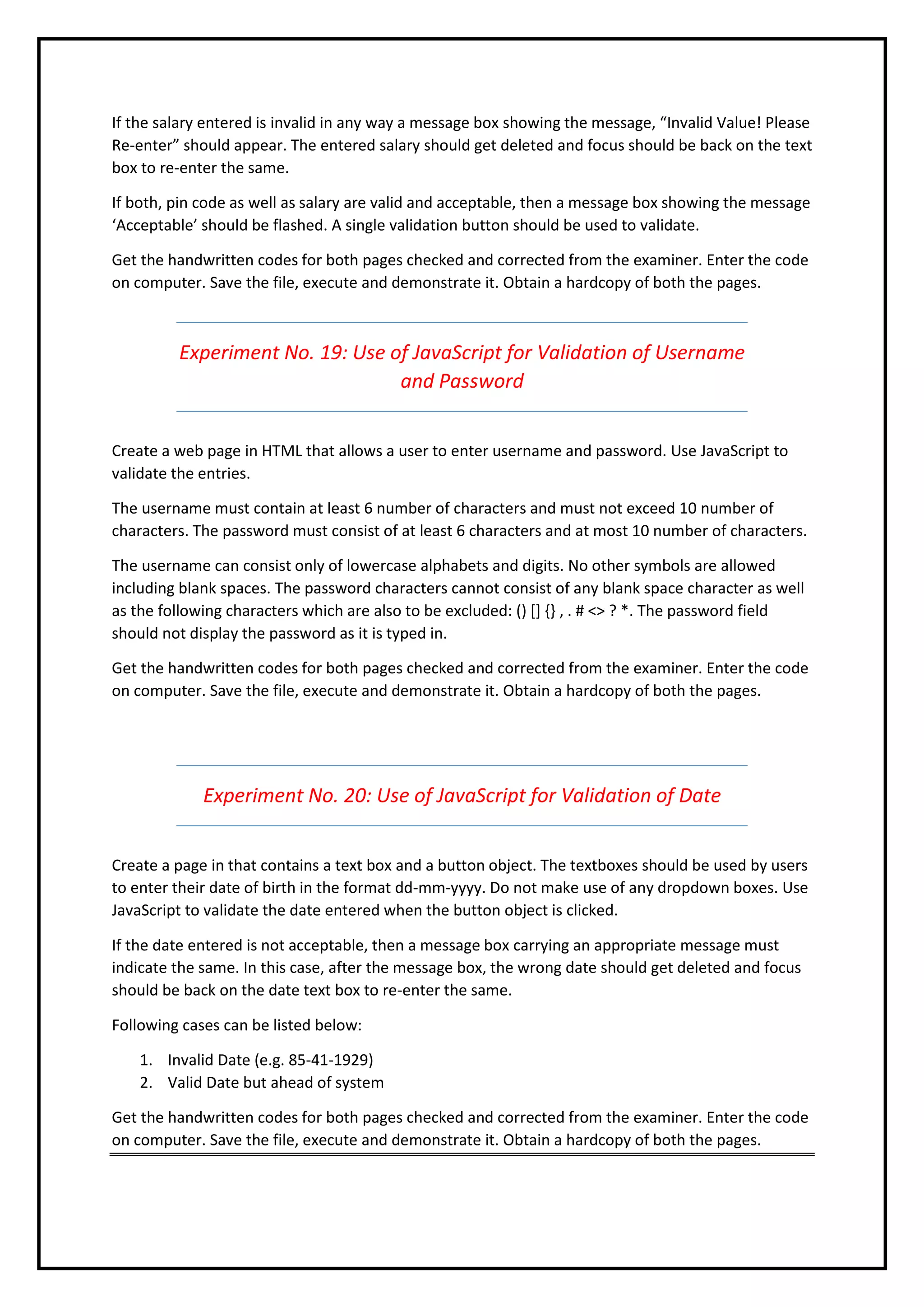 If the salary entered is invalid in any way a message box showing the message, “Invalid Value! Please
Re-enter” should appear. The entered salary should get deleted and focus should be back on the text
box to re-enter the same.
If both, pin code as well as salary are valid and acceptable, then a message box showing the message
‘Acceptable’ should be flashed. A single validation button should be used to validate.
Get the handwritten codes for both pages checked and corrected from the examiner. Enter the code
on computer. Save the file, execute and demonstrate it. Obtain a hardcopy of both the pages.
Experiment No. 19: Use of JavaScript for Validation of Username
and Password
Create a web page in HTML that allows a user to enter username and password. Use JavaScript to
validate the entries.
The username must contain at least 6 number of characters and must not exceed 10 number of
characters. The password must consist of at least 6 characters and at most 10 number of characters.
The username can consist only of lowercase alphabets and digits. No other symbols are allowed
including blank spaces. The password characters cannot consist of any blank space character as well
as the following characters which are also to be excluded: () [] {} , . # <> ? *. The password field
should not display the password as it is typed in.
Get the handwritten codes for both pages checked and corrected from the examiner. Enter the code
on computer. Save the file, execute and demonstrate it. Obtain a hardcopy of both the pages.
Experiment No. 20: Use of JavaScript for Validation of Date
Create a page in that contains a text box and a button object. The textboxes should be used by users
to enter their date of birth in the format dd-mm-yyyy. Do not make use of any dropdown boxes. Use
JavaScript to validate the date entered when the button object is clicked.
If the date entered is not acceptable, then a message box carrying an appropriate message must
indicate the same. In this case, after the message box, the wrong date should get deleted and focus
should be back on the date text box to re-enter the same.
Following cases can be listed below:
1. Invalid Date (e.g. 85-41-1929)
2. Valid Date but ahead of system
Get the handwritten codes for both pages checked and corrected from the examiner. Enter the code
on computer. Save the file, execute and demonstrate it. Obtain a hardcopy of both the pages.
 