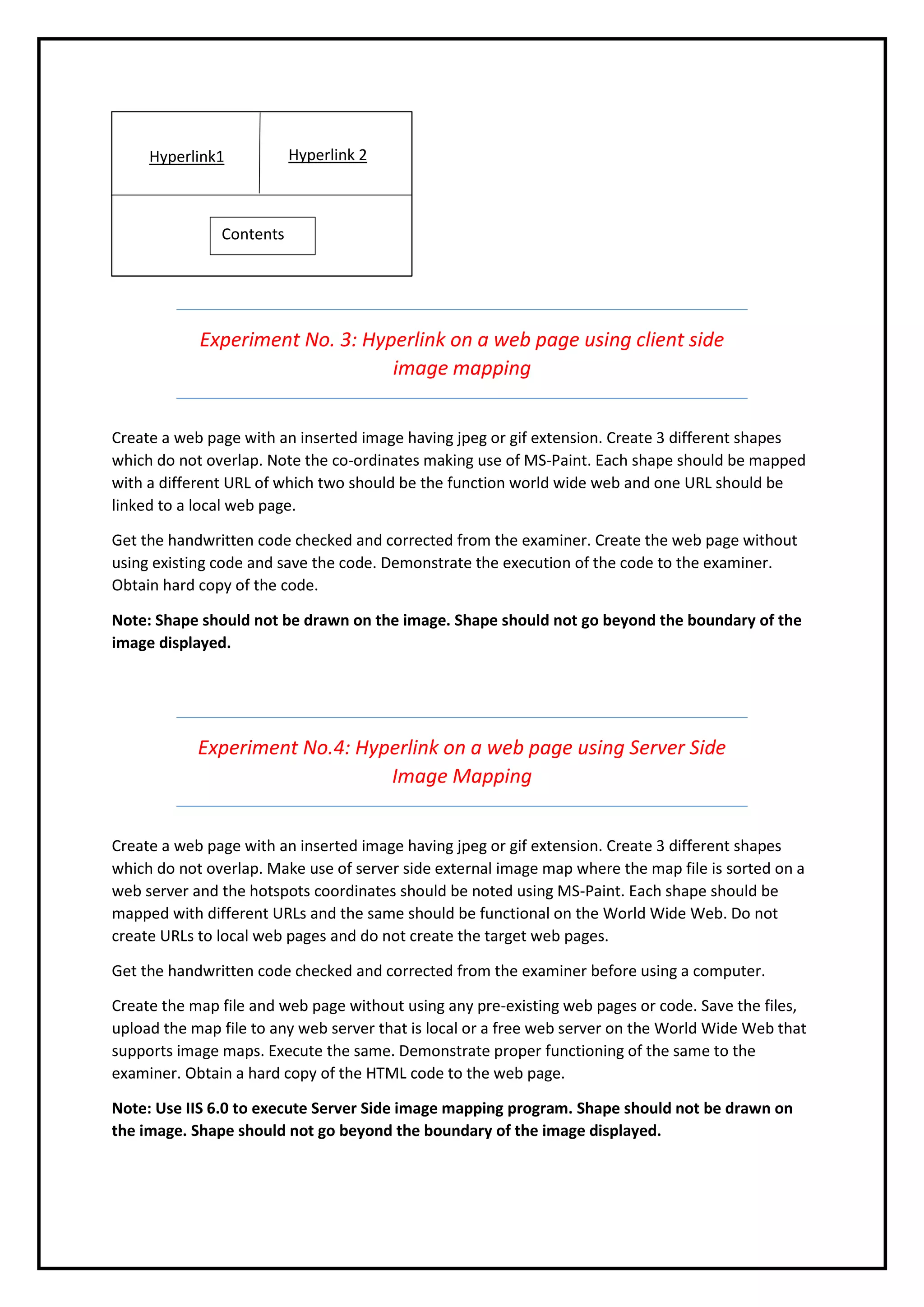 Experiment No. 3: Hyperlink on a web page using client side
image mapping
Create a web page with an inserted image having jpeg or gif extension. Create 3 different shapes
which do not overlap. Note the co-ordinates making use of MS-Paint. Each shape should be mapped
with a different URL of which two should be the function world wide web and one URL should be
linked to a local web page.
Get the handwritten code checked and corrected from the examiner. Create the web page without
using existing code and save the code. Demonstrate the execution of the code to the examiner.
Obtain hard copy of the code.
Note: Shape should not be drawn on the image. Shape should not go beyond the boundary of the
image displayed.
Experiment No.4: Hyperlink on a web page using Server Side
Image Mapping
Create a web page with an inserted image having jpeg or gif extension. Create 3 different shapes
which do not overlap. Make use of server side external image map where the map file is sorted on a
web server and the hotspots coordinates should be noted using MS-Paint. Each shape should be
mapped with different URLs and the same should be functional on the World Wide Web. Do not
create URLs to local web pages and do not create the target web pages.
Get the handwritten code checked and corrected from the examiner before using a computer.
Create the map file and web page without using any pre-existing web pages or code. Save the files,
upload the map file to any web server that is local or a free web server on the World Wide Web that
supports image maps. Execute the same. Demonstrate proper functioning of the same to the
examiner. Obtain a hard copy of the HTML code to the web page.
Note: Use IIS 6.0 to execute Server Side image mapping program. Shape should not be drawn on
the image. Shape should not go beyond the boundary of the image displayed.
Hyperlink1 Hyperlink 2
Contents
 