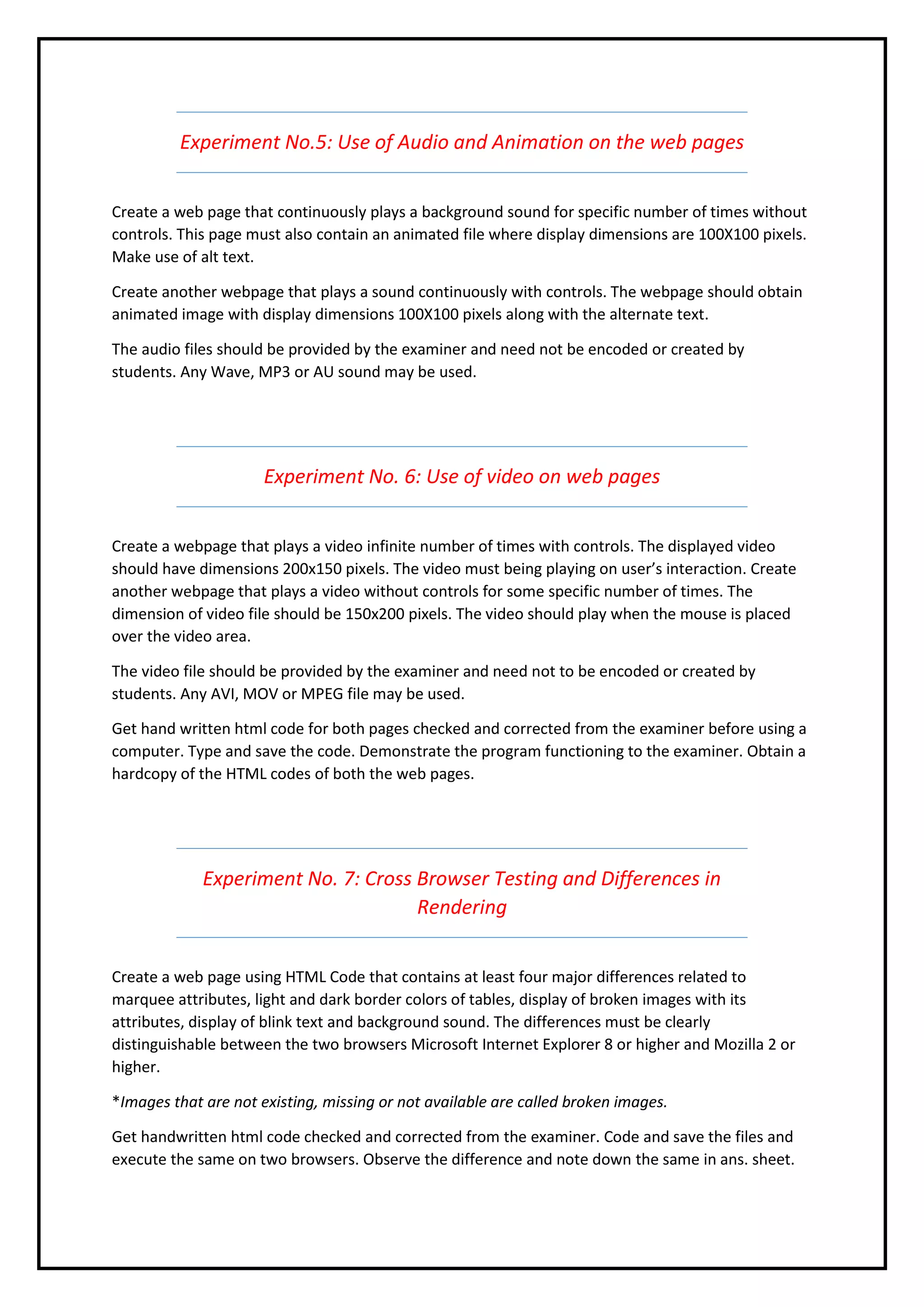 Experiment No.5: Use of Audio and Animation on the web pages
Create a web page that continuously plays a background sound for specific number of times without
controls. This page must also contain an animated file where display dimensions are 100X100 pixels.
Make use of alt text.
Create another webpage that plays a sound continuously with controls. The webpage should obtain
animated image with display dimensions 100X100 pixels along with the alternate text.
The audio files should be provided by the examiner and need not be encoded or created by
students. Any Wave, MP3 or AU sound may be used.
Experiment No. 6: Use of video on web pages
Create a webpage that plays a video infinite number of times with controls. The displayed video
should have dimensions 200x150 pixels. The video must being playing on user’s interaction. Create
another webpage that plays a video without controls for some specific number of times. The
dimension of video file should be 150x200 pixels. The video should play when the mouse is placed
over the video area.
The video file should be provided by the examiner and need not to be encoded or created by
students. Any AVI, MOV or MPEG file may be used.
Get hand written html code for both pages checked and corrected from the examiner before using a
computer. Type and save the code. Demonstrate the program functioning to the examiner. Obtain a
hardcopy of the HTML codes of both the web pages.
Experiment No. 7: Cross Browser Testing and Differences in
Rendering
Create a web page using HTML Code that contains at least four major differences related to
marquee attributes, light and dark border colors of tables, display of broken images with its
attributes, display of blink text and background sound. The differences must be clearly
distinguishable between the two browsers Microsoft Internet Explorer 8 or higher and Mozilla 2 or
higher.
*Images that are not existing, missing or not available are called broken images.
Get handwritten html code checked and corrected from the examiner. Code and save the files and
execute the same on two browsers. Observe the difference and note down the same in ans. sheet.
 