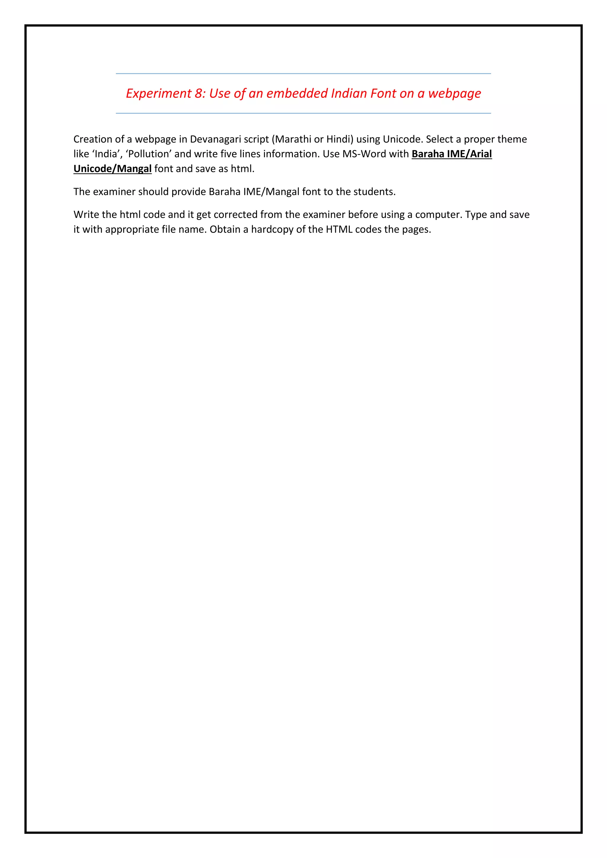 Experiment 8: Use of an embedded Indian Font on a webpage
Creation of a webpage in Devanagari script (Marathi or Hindi) using Unicode. Select a proper theme
like ‘India’, ‘Pollution’ and write five lines information. Use MS-Word with Baraha IME/Arial
Unicode/Mangal font and save as html.
The examiner should provide Baraha IME/Mangal font to the students.
Write the html code and it get corrected from the examiner before using a computer. Type and save
it with appropriate file name. Obtain a hardcopy of the HTML codes the pages.
 