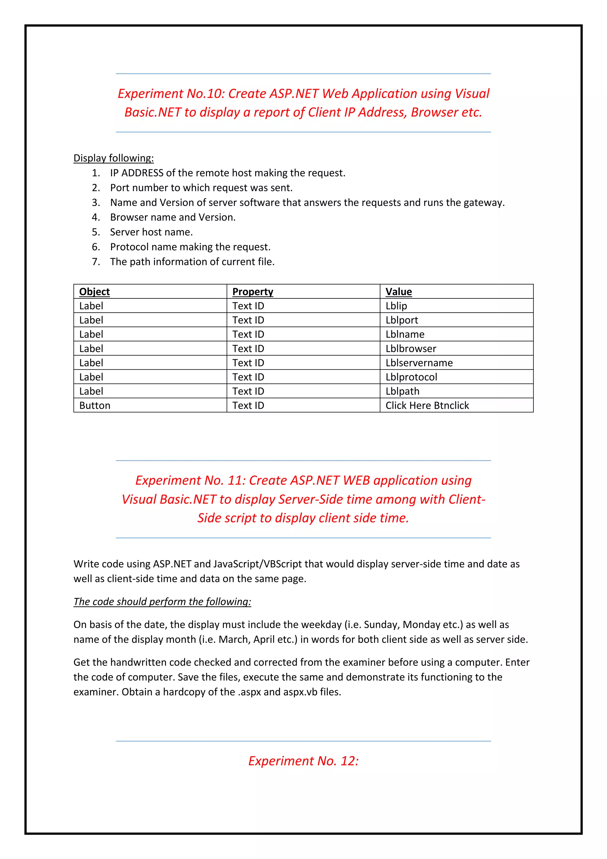 Experiment No.10: Create ASP.NET Web Application using Visual
Basic.NET to display a report of Client IP Address, Browser etc.
Display following:
1. IP ADDRESS of the remote host making the request.
2. Port number to which request was sent.
3. Name and Version of server software that answers the requests and runs the gateway.
4. Browser name and Version.
5. Server host name.
6. Protocol name making the request.
7. The path information of current file.
Object Property Value
Label Text ID Lblip
Label Text ID Lblport
Label Text ID Lblname
Label Text ID Lblbrowser
Label Text ID Lblservername
Label Text ID Lblprotocol
Label Text ID Lblpath
Button Text ID Click Here Btnclick
Experiment No. 11: Create ASP.NET WEB application using
Visual Basic.NET to display Server-Side time among with Client-
Side script to display client side time.
Write code using ASP.NET and JavaScript/VBScript that would display server-side time and date as
well as client-side time and data on the same page.
The code should perform the following:
On basis of the date, the display must include the weekday (i.e. Sunday, Monday etc.) as well as
name of the display month (i.e. March, April etc.) in words for both client side as well as server side.
Get the handwritten code checked and corrected from the examiner before using a computer. Enter
the code of computer. Save the files, execute the same and demonstrate its functioning to the
examiner. Obtain a hardcopy of the .aspx and aspx.vb files.
Experiment No. 12:
 