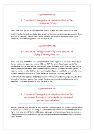 Experiment No. 14:
A. Create AP.NET we application using Visual Basic.NET to
display Hit Counter.
Write code using ASP.NET to display the total number of times the page is visited by the user.
Get the handwritten code checked and corrected from the examiner before using a computer. Enter
the code of computer. Save the files, execute the same and demonstrate its functioning to the
examiner. Obtain a hardcopy of the .aspx and aspx.vb files.
Experiment No. 14:
B. Create AP.NET we application using Visual Basic.NET to
display number of votes cast.
Write code using VB.NET that has a question to which user is supposed to cast a vote. There should
be two buttons giving user two options. ‘YES’ and ‘NO’. The server should keep a count of the
number of votes that have been received by each option. Whenever a user views the page, he/she
should get an account of how many votes have already been cast against the available options. The
count of number of votes that have been cast for option should be absolute for any user who views
the web page at the same time. It should display the no. of times web page is visited.
Get the handwritten code checked and corrected from the examiner before using a computer. Enter
the code of computer. Save the files, execute the same and demonstrate its functioning to the
examiner. Obtain a hardcopy of the .aspx and aspx.vb files.
Experiment No. 15:
A. Create AP.NET we application using Visual Basic.NET to
create Login Screen form and verify the username and
password from database
Create a database using Microsoft Access containing 2 fields username and password. Create at least
5 records. Use OLEDB or use and configure ODBC Data Source Administrator to link to this database.
Write code using ASP.NET that would display a login page, which accepts username and password.
The code should then check whether the username and password entered by the user is registered
in the database.
 