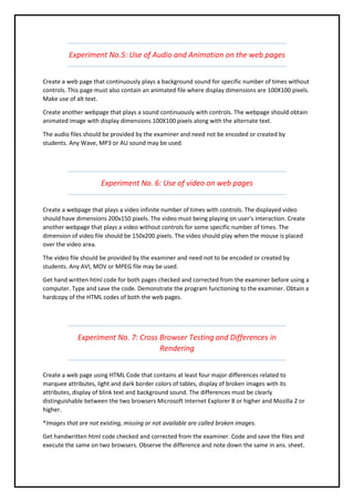 Experiment No.5: Use of Audio and Animation on the web pages
Create a web page that continuously plays a background sound for specific number of times without
controls. This page must also contain an animated file where display dimensions are 100X100 pixels.
Make use of alt text.
Create another webpage that plays a sound continuously with controls. The webpage should obtain
animated image with display dimensions 100X100 pixels along with the alternate text.
The audio files should be provided by the examiner and need not be encoded or created by
students. Any Wave, MP3 or AU sound may be used.
Experiment No. 6: Use of video on web pages
Create a webpage that plays a video infinite number of times with controls. The displayed video
should have dimensions 200x150 pixels. The video must being playing on user’s interaction. Create
another webpage that plays a video without controls for some specific number of times. The
dimension of video file should be 150x200 pixels. The video should play when the mouse is placed
over the video area.
The video file should be provided by the examiner and need not to be encoded or created by
students. Any AVI, MOV or MPEG file may be used.
Get hand written html code for both pages checked and corrected from the examiner before using a
computer. Type and save the code. Demonstrate the program functioning to the examiner. Obtain a
hardcopy of the HTML codes of both the web pages.
Experiment No. 7: Cross Browser Testing and Differences in
Rendering
Create a web page using HTML Code that contains at least four major differences related to
marquee attributes, light and dark border colors of tables, display of broken images with its
attributes, display of blink text and background sound. The differences must be clearly
distinguishable between the two browsers Microsoft Internet Explorer 8 or higher and Mozilla 2 or
higher.
*Images that are not existing, missing or not available are called broken images.
Get handwritten html code checked and corrected from the examiner. Code and save the files and
execute the same on two browsers. Observe the difference and note down the same in ans. sheet.
 